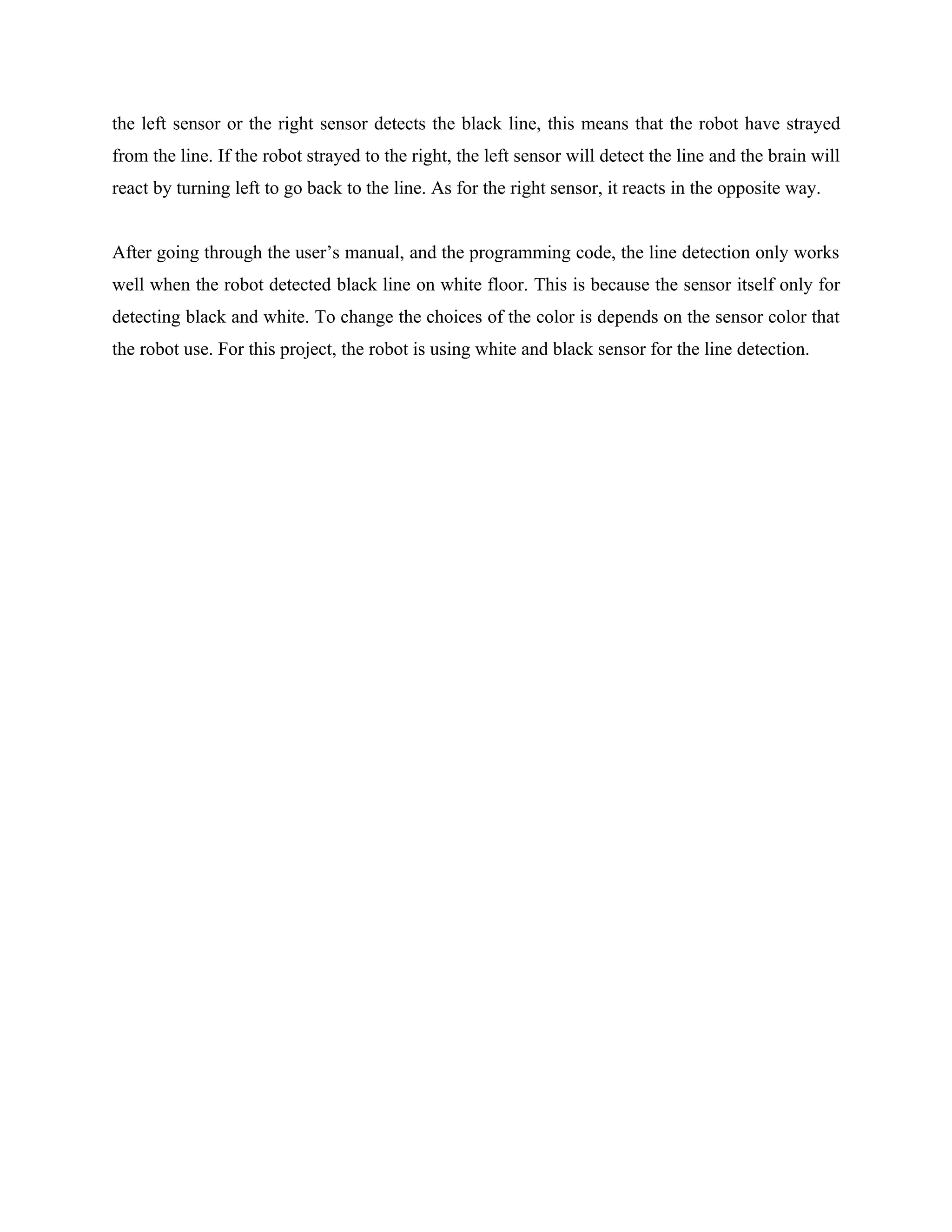 the left sensor or the right sensor detects the black line, this means that the robot have strayed
from the line. If the robot strayed to the right, the left sensor will detect the line and the brain will
react by turning left to go back to the line. As for the right sensor, it reacts in the opposite way.


After going through the user’s manual, and the programming code, the line detection only works
well when the robot detected black line on white floor. This is because the sensor itself only for
detecting black and white. To change the choices of the color is depends on the sensor color that
the robot use. For this project, the robot is using white and black sensor for the line detection.
 