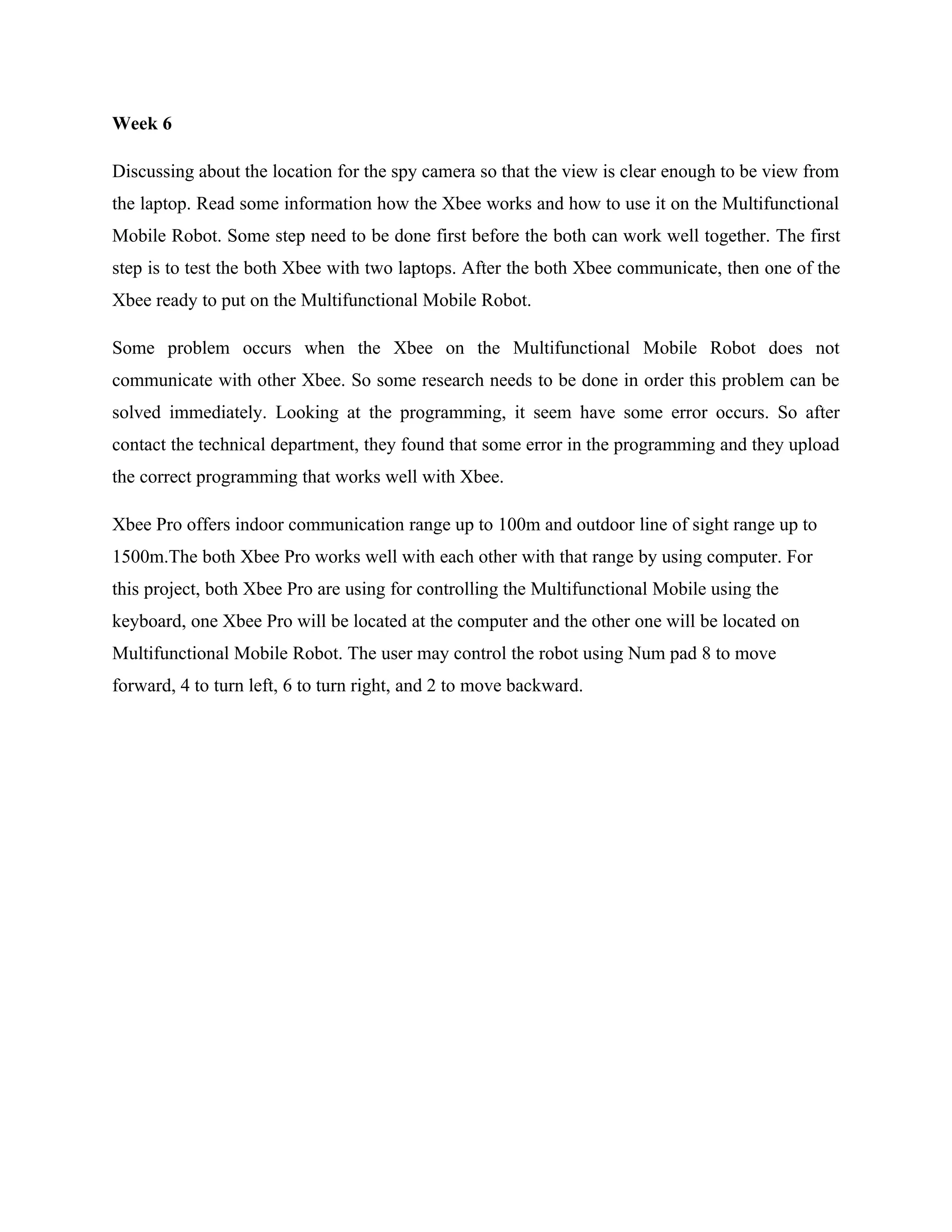 Week 6

Discussing about the location for the spy camera so that the view is clear enough to be view from
the laptop. Read some information how the Xbee works and how to use it on the Multifunctional
Mobile Robot. Some step need to be done first before the both can work well together. The first
step is to test the both Xbee with two laptops. After the both Xbee communicate, then one of the
Xbee ready to put on the Multifunctional Mobile Robot.

Some problem occurs when the Xbee on the Multifunctional Mobile Robot does not
communicate with other Xbee. So some research needs to be done in order this problem can be
solved immediately. Looking at the programming, it seem have some error occurs. So after
contact the technical department, they found that some error in the programming and they upload
the correct programming that works well with Xbee.

Xbee Pro offers indoor communication range up to 100m and outdoor line of sight range up to
1500m.The both Xbee Pro works well with each other with that range by using computer. For
this project, both Xbee Pro are using for controlling the Multifunctional Mobile using the
keyboard, one Xbee Pro will be located at the computer and the other one will be located on
Multifunctional Mobile Robot. The user may control the robot using Num pad 8 to move
forward, 4 to turn left, 6 to turn right, and 2 to move backward.
 
