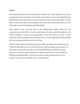 Week 6

Discussing about the location for the spy camera so that the view is clear enough to be view from
the laptop. Read some information how the Xbee works and how to use it on the Multifunctional
Mobile Robot. Some step need to be done first before the both can work well together. The first
step is to test the both Xbee with two laptops. After the both Xbee communicate, then one of the
Xbee ready to put on the Multifunctional Mobile Robot.

Some problem occurs when the Xbee on the Multifunctional Mobile Robot does not
communicate with other Xbee. So some research needs to be done in order this problem can be
solved immediately. Looking at the programming, it seem have some error occurs. So after
contact the technical department, they found that some error in the programming and they upload
the correct programming that works well with Xbee.

Xbee Pro offers indoor communication range up to 100m and outdoor line of sight range up to
1500m.The both Xbee Pro works well with each other with that range by using computer. For
this project, both Xbee Pro are using for controlling the Multifunctional Mobile using the
keyboard, one Xbee Pro will be located at the computer and the other one will be located on
Multifunctional Mobile Robot. The user may control the robot using Num pad 8 to move
forward, 4 to turn left, 6 to turn right, and 2 to move backward.
 