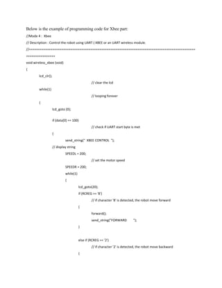 Below is the example of programming code for Xbee part:
//Mode 4 : Xbee
// Description : Control the robot using UART ( XBEE or an UART wireless module.
//============================================================================================
================
void wireless_xbee (void)
{
        lcd_clr();
                                                  // clear the lcd
        while(1)
                                                  // looping forever
        {
                     lcd_goto (0);


                     if (data[0] == 100)
                                                  // check if UART start byte is met
                     {
                              send_string(" XBEE CONTROL ");
                     // display string
                              SPEEDL = 200;
                                                  // set the motor speed
                              SPEEDR = 200;
                              while(1)
                              {
                                         lcd_goto(20);
                                         if (RCREG == '8')
                                                  // if character '8' is detected, the robot move forward
                                         {
                                                  forward();
                                                  send_string("FORWARD         ");
                                         }


                                         else if (RCREG == '2')
                                                  // if character '2' is detected, the robot move backward
                                         {
 