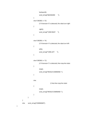 backward();
                           send_string("BACKWARD           ");
                  }
                  else if (RCREG == '6')
                           // if character '6' is detected, the robot turn right
                  {
                           right();
                           send_string("TURN RIGHT        ");
                  }


                  else if (RCREG == '4')
                           // if character '4' is detected, the robot turn left
                  {
                           left();
                           send_string("TURN LEFT        ");
                  }


                  else if (RCREG == '5')
                           // if character '5' is detected, then stop the robot
                  {
                           stop();
                           send_string("INVALID COMMAND ");
                  }


                  else
                                              // else then stop the robot
                  {
                           stop();
                           send_string("INVALID COMMAND ");
                  }
           }
    }
    else   send_string("COMMAND");
}
 