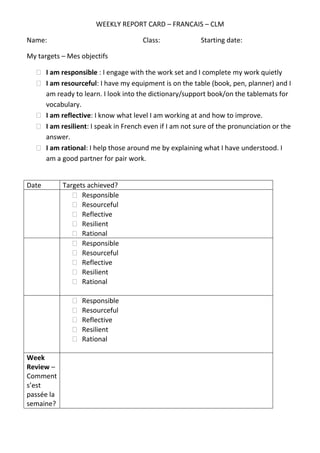 WEEKLY REPORT CARD – FRANCAIS – CLM
Name: Class: Starting date:
My targets – Mes objectifs
I am responsible : I engage with the work set and I complete my work quietly
I am resourceful: I have my equipment is on the table (book, pen, planner) and I am ready to learn. I look into the dictionary/support book/on the tablemats for vocabulary.
I am reflective: I know what level I am working at and how to improve.
I am resilient: I speak in French even if I am not sure of the pronunciation or the answer.
I am rational: I help those around me by explaining what I have understood. I am a good partner for pair work.
Date
Targets achieved?
Responsible
Resourceful
Reflective
Resilient
Rational
Responsible
Resourceful
Reflective
Resilient
Rational
Responsible
Resourceful
Reflective
Resilient
Rational
Week Review – Comment s’est passée la semaine?