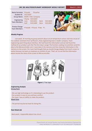 [INC 281 MULTIDISCIPLINARY WORKSHOP WEEKLY REPORT]                        March 1, 2012

 Name-Surname Prissada     Chuachai
     Student ID. 53211819
   Group Name KHON -THAI Company
                 Champ 53211819
    Engineering
                 June   53211831 Bank              53211830
 Team Members
                 Golf   53211804 Benz              53211811

 Product Design
                P’Dukdik P’Frend P’Ake P’L
 Team Members


Weekly Progress

       Last week. At morning my group present about circuit temperature sensor and triac circuit of
rice cooked. Comment from Aj.Phond is, Now engineering team is leader company. Team
engineering want thing about interface. We had found the information and we had found the
method of our product such that The first step is assign The function cooking rice and then send the
data to the Microcontroller and it save data in the memory and then show the information in the
memory on the screen. Our team had thought that we should change display from touch screen to
button because my team an emphasis on comfort of user. That's all. So we find the information
about receive the value of the screen to Microcontroller.




                                        Figure 1. Triac type

Engineering Analysis
Strong Point

- We use high technology so it's interesting to use the product.
- Our product is easy to use and have comfort.
- Our team have an ability to make the product.
Week Point

- The period may be too least for doing this.


Next Week Job

-Next week, I responsible about triac circuit .



                                      Department of Control System and Instrumentation Engineering
                                         KING MONGKUT’s UNIVERSITY OF TECHNOLOGY THONBURI
 