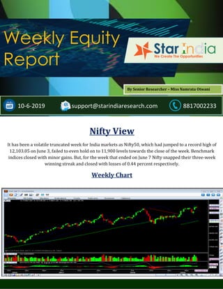 ;
Weekly Equity
Report
10-6-2019 support@starindiaresearch.com 8817002233
Nifty View
It has been a volatile truncated week for India markets as Nifty50, which had jumped to a record high of
12,103.05 on June 3, failed to even hold on to 11,900 levels towards the close of the week. Benchmark
indices closed with minor gains. But, for the week that ended on June 7 Nifty snapped their three-week
winning streak and closed with losses of 0.44 percent respectively.
Weekly Chart
By Senior Researcher – Miss Namrata Otwani
 