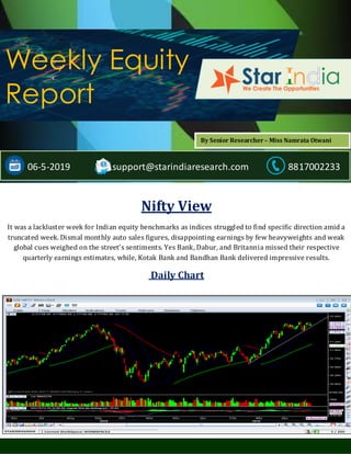 ;
Weekly Equity
Report
06-5-2019 support@starindiaresearch.com 8817002233
Nifty View
It was a lackluster week for Indian equity benchmarks as indices struggled to find specific direction amid a
truncated week. Dismal monthly auto sales figures, disappointing earnings by few heavyweights and weak
global cues weighed on the street’s sentiments. Yes Bank, Dabur, and Britannia missed their respective
quarterly earnings estimates, while, Kotak Bank and Bandhan Bank delivered impressive results.
Daily Chart
By Senior Researcher – Miss Namrata Otwani
 