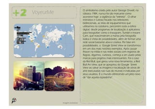 O simbolismo criado pelo autor George Orwell, no
VoyeurMe                          clássico 1984, nunca foi tão marcante como
                                  acontece hoje: a vigilância da “teletela”. O olhar
                                  interativo e curioso focado nos televisores
                                  bidirecionais, as telas de equipamentos que
                                  utilizamos no cotidiano, percorrem toda a esfera
                                  digital, desde programas de localização à aplicativos
                                  para fotografarr como o Instagram, Tumblr e Instant
                                  Cam, que reascenderam a mania pela fotografia
                                  lúdica e cheia de possibilidades, além de formar uma
                                  rede social bastante ativa e criativa. Por falar em
                                  possibilidades, o Google Street View se transformou
                                  em um dos mais notórios exemplos. Após causar
                                  frisson na mídia e nas redes sociais com registros de
                                  flagras, digamos, curiosos, começa a ser usado pelas
                                  marcas para projetos mais interessantes. Foi o caso
                                  da Red Bull, que gerou uma nova ferramenta, a Red
                                  Bull Art View, que se apropriou do Google Street
                                  View ao salvar as imagens e localização de obras de
                                  arte executadas nas ruas do mundo e indicadas por
                                  seus usuários. É o mundo oferecendo um jeito novo
                                  de “dar aquela espiadinha”.




           Imagens ilustrativas
 