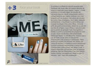 O sucesso e a influência cultural causadas pelo
Face your book                      Facebook vão muito além de inspirar diretores de
                                    cinema e estimular nosso espírito “voyeur”. A rede
                                    social tem se tornado objeto de estudos de
                                    naturezas diversas, desde comparações sobre o
                                    comportamento das regiões cerebrais com mais
                                    sinapses com os usuários mais ativos até estudos
                                    de cunho mais sociológicos. Num deles, realizado
                                    recentemente, o Facebook é a última linha a ser
                                    cruzada na relação entre pais e filhos. Cerca de
                                    62% dos jovens entrevistados diziam ter os pais em
                                    sua lista de amigos, o que reforça o que já se sabe
                                    que os jovens da geração Y são mais ligados à
                                    família e curtem a companhia em programas com
                                    os pais. Outro estudo feito pela Universidade
                                    Edinburgh Napier, na Grâ-Bretanha, mostrou que o
                                    uso de redes sociais deixa os estudantes
                                    entrevistados mais ansiosos e estressados. Parte
                                    revela que pedidos de amizade não aceitos são
                                    causa de estresse e a maioria se sente pressionada
                                    a postar conteúdos interessantes o tempo todo.
                                    Questionados sobre porque não deixar a rede, a
                                    maioria respondeu que sentiria como se estivesse
                                    perdendo algo de interessante e por este mesmo
                                    motivo checam sua página em média a cada 15
                                    minutos. “Like”, mas com moderação.



             Imagens ilustrativas
 