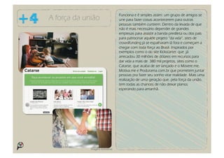Funciona e é simples assim: um grupo de amigos se
A força da união                    une para fazer coisas acontecerem para outras
                                    pessoas também curtirem. Dentro da levada de que
                                    não é mais necessário depender de grandes
                                    empresas para assistir a banda predileta ou dos pais
                                    para patrocinar aqulele projeto “da vida”, sites de
                                    crowdfunding já se espalharam lá fora e começam a
                                    chegar com toda força ao Brasil. Inspirados por
                                    exemplos como o do site Kickstarter, que já
                                    arrecadou 30 milhões de dólares em recursos para
                                    dar vida a mais de 380 mil projetos, sites como o
                                    Catarse, que acaba de ser lançado e o Movere.me,
                                    Motiva.me e Produrama.com.br que prometem juntar
                                    pessoas pra fazer seu sonho virar realidade. Mais uma
                                    realização de uma geração que, pela força da união,
                                    tem todas as chances de não deixar planos
                                    esperando para amanhã.




             Imagens ilustrativas
 