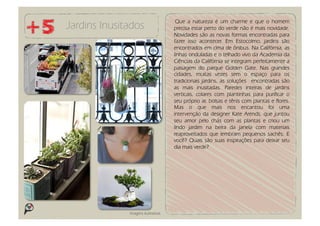 Que a natureza é um charme e que o homem
Jardins Inusitados                   precisa estar perto do verde não é mais novidade.
                                     Novidades são as novas formas encontradas para
                                     fazer isso acontecer. Em Estocolmo, jardins são
                                     encontrados em cima de ônibus. Na Califórnia, as
                                     linhas onduladas e o telhado vivo da Academia da
                                     Ciências da Califórnia se integram perfeitamente a
                                     paisagem do parque Golden Gate. Nas grandes
                                     cidades, muitas vezes sem o espaço para os
                                     tradicionais jardins, as soluções encontradas são
                                     as mais inusitadas. Paredes inteiras de jardins
                                     verticais, colares com plantinhas para purificar o
                                     seu próprio ar, bolsas e tênis com plantas e flores.
                                     Mas o que mais nos encantou foi uma
                                     intervenção da designer Kate Arends, que juntou
                                     seu amor pelo chás com as plantas e criou um
                                     lindo jardim na beira da janela com materiais
                                     reaproveitados que lembram pequenos sachês. E
                                     você? Quais são suas inspirações para deixar seu
                                     dia mais verde?




              Imagens ilustrativas
 