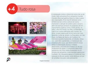 Tudo rosa
                                    A mobilização contra o câncer de mama não sai de
                                    moda. Mais uma prova foi a campanha mundial
                                    Outubro Rosa que ganhou força na mídia e apoio
                                    das corporações. A cor rosa foi adotada como
                                    símbolo da luta contra o câncer de mama,
                                    chamando a atenção do público para a causa e,
                                    além de estampar produtos foi projetado até em
                                    monumentos públicos como a Torre de Pisa, na
                                    Itália; o Arco do Triunfo, em Paris, as Pirâmides do
                                    Egito e em outras edificações pelo mundo. No
                                    Brasil, a maior repercussão foi em torno do Cristo
                                    Redentor, no Rio de Janeiro; na Pinacoteca, em São
                                    Paulo; na Ópera de Arame, em Curitiba e no
                                    Memorial Juscelino Kubitschek, em Brasília. Dessa
                                    vez, outro fato surpreendeu: a mobilização das
                                    empresas pela causa, que desenvolveram novas
                                    linhas e colaborações alusivas. A Adidas
                                    desenvolveu uma linha de chuteiras cor de rosa
                                    sinalizando seu apoio, a companhia aérea Azul
                                    apresentou seu novo avião envelopado na cor
                                    símbolo da campanha, e será tripulado apenas por
                                    mulheres. Já s Havaianas apoiou a Corrida de Cura,
                                    realizada no Rio de Janeiro, onde distribuiu um par
                                    de sandálias rosa para cada participante.
            Imagens ilustrativas
 