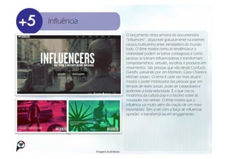 Influência
                                     O lançamento nesta semana do documentário
                                     “Influencers”, disponível gratuitamente na internet,
                                     causou burburinho entre trendsetters do mundo
                                     todo. O filme mostra como as tendências e a
                                     criatividade podem se tornar contagiosas e como
                                     pessoas se tornam influenciadoras e transformam
                                     comportamentos, atitudes, escolhas e produtos em
                                     movimentos. São pessoas que vão desde Confucio,
                                     Gandhi, passando por Jim Morrison, Coco Chanel e
                                     Michael Jordan. O tema é cada vez mais atual e
                                     mostra o poder mobilizador das pessoas que, em
                                     tempos de redes sociais, pode ser catapultado e
                                     acelerado a toda velocidade. É o que cria os
                                     modismos da cultura pop e o fascínio sobre as
                                     novidades nas vitrines. O filme mostra que a
                                     influência vai muito além da criação de um novo
                                     movimento. Tem a ver com a força de influenciar
                                     opiniões e transformá-las em engajamento.




             Imagens ilustrativas
 