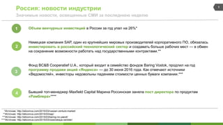 Россия: новости индустрии
Значимые новости, освещенные СМИ за последнюю неделю
1
*Источник: http://siliconrus.com/2015/03/russian-venture-market/
**Источник: http://siliconrus.com/2015/03/sap/
***Источник: http://siliconrus.com/2015/03/baring-no-yaexit/
Объем венчурных инвестиций в России за год упал на 26%*
Немецкая компания SAP, один из крупнейших мировых производителей корпоративного ПО, обязалась
инвестировать в российский технологический сектор и создавать больше рабочих мест — в обмен
на сохранение возможности работать над государственными контрактами.**
Фонд BC&B Cooperatief U.A., который входит в семейство фондов Baring Vostok, продлил на год
программу продажи акций «Яндекса» — до 30 июня 2016 года. Как отмечают источники
«Ведомостей», инвесторы недовольны падением стоимости ценных бумаги компании.***
Бывший топ-менеджер Maxfield Capital Марина Россинская заняла пост директора по продуктам
«Рамблера»****
****Источник: http://siliconrus.com/2015/03/rossinskaya-rambler/
1
2
3
4
 