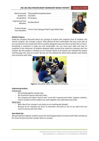 [INC 281 MULTIDISCIPLINARY WORKSHOP WEEKLY REPORT]                    January 19, 2012

   Name-Surname ThananyaPhreeraphattanakarn
      Student ID. 53211815
     Group Name IS Company
 Engineering Team
                  Not,Best,Much
        Members

   Product Design
                  P.Fon,P.Tip,P.Satang,P.Ped,P.Erng,P.Mild,P.Best
   Team Members


Weekly Progress
Today,my company discussed about our concept of product that originate from ID students and
Interior students. Our concept is about “Self-sufficient & Feel comfortable”.We learn main idea of
our concept from case study that Interior students designed restaurant where we feel like our home.
Everything in restaurant is made you feel comfortable. You can move your table and chair to
anywhere in the restaurant. ID students designed tables and pot that made the customers don’t be
isolated. But this project is notmean to our concept clearly so ID teacher was rejected this project
and they gave the reson to us that “No one can live without the others.Every people need society
and connection with other.




                         Figure 1. Discussion about concept of iS Company

Engineering Analysis
Strong Point
    - We working together step by step.
    - We shared the opinion with each other.
    - Our company care about “work as one” so we don’t separate each other. Engineer students,
        Interior students and ID students can work together and understand each other.
Week Point
    - Main idea of our concept is not clearly so our working was delayed.
    - Because of our company are focus on discussion and work as one so we spent time too
        much to discuss with each other.

Next Week Job
We planned that Engineer students search for technological device to present with other and discuss
for chose the best one that is proper with our concept.




                                    Department of Control System and Instrumentation Engineering
                                       KING MONGKUT’s UNIVERSITY OF TECHNOLOGY THONBURI
 