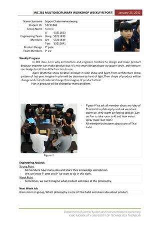 [INC 281 MULTIDISCIPLINARY WORKSHOP WEEKLY REPORT]                     January 25, 2012

  Name-Surname Sopon Chalermwiwatwong
      Student ID. 53211846
     Group Name habitnย
                  U’     53211823
Engineering Team Gang 53211833
        Members Art 53211839
                  Toss 53211841
  Product Design P’ pete
  Team Members P’ ice

Weekly Progress
          In 281 class, Lern why architecture and engineer combine to design and make product
 because engineer can make product but it’s not smart design;shape as square circle, architecture
 can design but it’s has little function to use.
          Ajarn Wuttichai show creative product in slide show and Ajarn from architecture show
 pattern of last year.Imagine in plan will be decrease by heat of light.Then shape of product will be
 change and cost of material change this imagine of product at last.
         Plan in product will be change by many problem.




                                                   -   P’pete P’ice ask all member about any idea of
                                                       Thai habit in philosophy and ask we about
                                                       warm air, Why warm air flow to cold air. Can
                                                       set fan to take room cold and how water
                                                       spray make skin cold?.
                                                   -   All member brainstorm about core of Thai
                                                       habit .




                    Figure 1.

Engineering Analysis
Strong Point
- All members have many idea and share their knowledge and opinion.
- We can know P’ pete and P’ ice want to do in this work.
Week Point
- Sometimes, we can’t imagine what product will make at this philosophy.

Next Week Job
Brain storm in group, Which philosophy is core of Thai habit and share idea about product.




                                     Department of Control System and Instrumentation Engineering
                                        KING MONGKUT’s UNIVERSITY OF TECHNOLOGY THONBURI
 