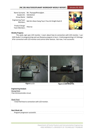 [INC 281 MULTIDISCIPLINARY WORKSHOP WEEKLY REPORT]                 January 20, 2012

   Name-Surname Mr. ThanapolPimsriglam
      Student ID. 542161513
     Group Name Habithai
 Engineering Team
                  Ball Arm Boon Gang Top U Toss Art Knight Hack O
        Members

   Product Design
                  Pete Ice
   Team Members

Weekly Progress
       This week, Iget spec LCD monitor. I Learn about how to connection with LCD monitor. I use
 AVR Studio 5 in programming and use Khazama program in burn. I tried programming in IC Atmega
 8 for connection with LCD monitor and control other devices . But now, I not successful.




                     Figure 1.LCD                              Figure 2.

Engineering Analysis
Strong Point
I has microcontroller circuit.


Week Point
  I tried find how to connection with LCD monitor.



Next Week Job
   Program progressor successful.




                                    Department of Control System and Instrumentation Engineering
                                       KING MONGKUT’s UNIVERSITY OF TECHNOLOGY THONBURI
 