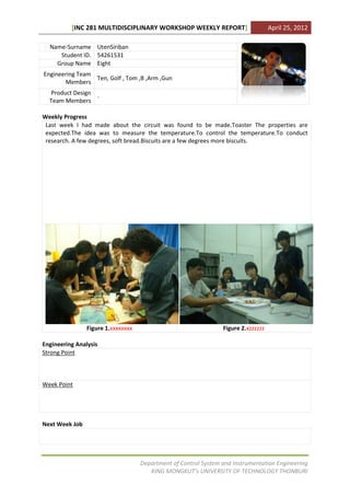 [INC 281 MULTIDISCIPLINARY WORKSHOP WEEKLY REPORT]                        April 25, 2012

  Name-Surname UtenSiriban
     Student ID. 54261531
    Group Name Eight
Engineering Team
                 Ten, Golf , Tom ,B ,Arm ,Gun
       Members
  Product Design
                 -
  Team Members

Weekly Progress
 Last week I had made about the circuit was found to be made.Toaster The properties are
 expected.The idea was to measure the temperature.To control the temperature.To conduct
 research. A few degrees, soft bread.Biscuits are a few degrees more biscuits.




                Figure 1.xxxxxxxx                                Figure 2.xzzzzzz

Engineering Analysis
Strong Point



Week Point




Next Week Job




                                    Department of Control System and Instrumentation Engineering
                                       KING MONGKUT’s UNIVERSITY OF TECHNOLOGY THONBURI
 
