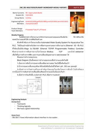 [INC 281 MULTIDISCIPLINARY WORKSHOP WEEKLY REPORT]                   April 4, 2012

 Name-Surname Mr. Sapon pitak (Bank)
    Student ID. 53211833
    Group Name Conthai

EngineeringTeam bank53211830,golf53211804,june53211831,benz53211811
       Members champ53211819

Product Design
                   P”dukdik,P”ake,P”L,P”friend
Team Members

Weekly Progress
                                                                                             4


                                       Automated Water Quality System For Aquaculture
 PLC                                                                   Ethernet I/O       PLC
                  Wago      750-881 Ethernet TCP/IP Programmable Fieldbus Controller
                                                 Modbus        TCP                  webserver
                                                           web browser


       Block Diagram
       1.
       2.                                                       pH , DO
       3.


       4.                                PLC




Engineering Analysis
Strong Point
   -   Teamwork
   -   Thinking logically
   -   We have a good relationship


Week Point
- We don’ t have information about interface in rice cooker.



                                   Department of Control System and Instrumentation Engineering
                                      KING MONGKUT’s UNIVERSITY OF TECHNOLOGY THONBURI
 