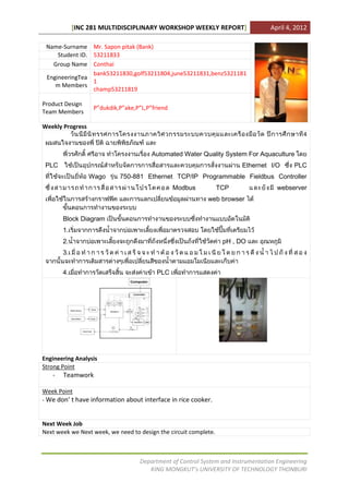 [INC 281 MULTIDISCIPLINARY WORKSHOP WEEKLY REPORT]                   April 4, 2012

 Name-Surname Mr. Sapon pitak (Bank)
     Student ID. 53211833
   Group Name Conthai
                 bank53211830,golf53211804,june53211831,benz5321181
 EngineeringTea
                 1
    m Members
                 champ53211819

Product Design
                   P”dukdik,P”ake,P”L,P”friend
Team Members

Weekly Progress
                                                                                             4


                                        Automated Water Quality System For Aquaculture
 PLC                                                                    Ethernet I/O      PLC
                  Wago      750-881 Ethernet TCP/IP Programmable Fieldbus Controller
                                                 Modbus           TCP               webserver
                                                            web browser


       Block Diagram
       1.
       2.                                                          pH , DO
       3.


       4.                                 PLC




Engineering Analysis
Strong Point
   -   Teamwork

Week Point
- We don’ t have information about interface in rice cooker.


Next Week Job
Next week we Next week, we need to design the circuit complete.



                                   Department of Control System and Instrumentation Engineering
                                      KING MONGKUT’s UNIVERSITY OF TECHNOLOGY THONBURI
 