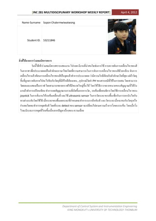 [INC 281 MULTIDISCIPLINARY WORKSHOP WEEKLY REPORT]                                      April 4, 2012


   Name-Surname Sopon Chalermwiwatwong




        Student ID. 53211846




สิ่งที่ไดจากการรวมชมนิทรรศการ
               วันนี้ไดเขารวมชมนิทรรศการแสดงงาน โปรเจค มีงานที่นาสนใจเชนการใช การตรวจจับการเคลื่อนไหวของสี
 ในอากาศ เพื่อประมวลผลเปนตัวอักษรภาษาไทยโดยที่ความสามารถในการจับ การเคลื่อ นไหวของสีดวยกลอ ง จับ การ
 เคลื่อนไหวแลวเขียนการเคลื่อนไหวของสีเปนจุดแลวทําการประมวลผล วามีความใกลเคียงกับตัวอักษรใดที่สุด แตถาวัตถุ
 ชิ้นที่ถูกตรวจจับหายไปจะไปจับกับวัตถุที่มีสีใกลเคียงแทน , อุปกรณวัดคา PH ของสารเคมีที่ใชในการผสม โดยสามารถ
 วัดผลและแสดงเปนกราฟ โดยสามารถขยายกราฟใหมีขนาดใหญขึ้นได โดยใชวิธีก ารขยายขนาดของสัญญาณที่ไดรับ
 มาแลวทําการเปรียบเทียบ ทําการลดสัญญาณรบกวนที่เกิดขึ้นจากการวัด , รถเข็นเพื่อคนพิการโดยใชการเคลื่อ นไหวของ
 joystick ในการสั่งงานใหรถเข็นเคลื่อนที่ และใช ultrasonic sensor ในการวัดระยะของพื้ น เพื่ อ กั น การตกบั น ไดกั บ
 ทางตางระดับโดยใชวิธี เมื่อระยะของพื้นเลยระยะที่กําหนดจะทําการเบรกลอ ทันที และวัดระยะเมื่อ จะชนกับ วัตถุหรือ
 กําแพงโดยจะทําการหยุดทันที โดยที่ระยะ detect ของ sensor จะเปลี่ยนไปตามความเร็วการวิ่งของรถเข็น โดยเมื่อ วิ่ง
 ไวจะมีระยะการหยุดที่ไกลขึ้นเนื่องจากปญหาเรื่องของ ความเฉื่อย




                                          Department of Control System and Instrumentation Engineering
                                             KING MONGKUT’s UNIVERSITY OF TECHNOLOGY THONBURI
 
