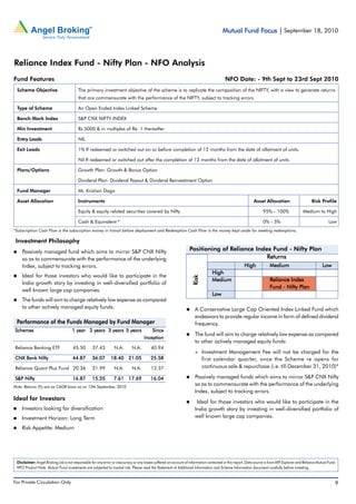 Fund Focus
                                                                                                                                                                                          Mutual Fund Focus | September 18, 2010



Reliance Index Fund - Nifty Plan - NFO Analysis
Fund Features                                                                                                                                                                                NFO Date: - 9th Sept to 23rd Sept 2010
 Scheme Objective                        The primary investment objective of the scheme is to replicate the composition of the NIFTY, with a view to generate returns
                                         that are commensurate with the performance of the NIFTY, subject to tracking errors.

 Type of Scheme                          An Open Ended Index Linked Scheme

 Bench Mark Index                        S&P CNX NIFTY INDEX

 Min Investment                          Rs.5000 & in multiples of Re. 1 thereafter

 Entry Loads                             NIL

 Exit Loads                              1% If redeemed or switched out on or before completion of 12 months from the date of allotment of units.

                                         Nil If redeemed or switched out after the completion of 12 months from the date of allotment of units.

 Plans/Options                           Growth Plan: Growth & Bonus Option

                                         Dividend Plan: Dividend Payout & Dividend Reinvestment Option

 Fund Manager                            Mr. Krishan Daga

 Asset Allocation                        Instruments                                                                                                                                                                      Asset Allocation                                          Risk Profile

                                         Equity & equity related securities covered by Nifty                                                                                                                                       95% - 100%                              Medium to High

                                         Cash & Equivalent *                                                                                                                                                                       0% - 5%                                                            Low
*Subscription Cash Flow is the subscription money in transit before deployment and Redemption Cash Flow is the money kept aside for meeting redemptions.

 Investment Philosophy
    Passively managed fund which aims to mirror S&P CNX Nifty                                                                                            Positioning of Reliance Index Fund - Nifty Plan
    so as to commensurate with the performance of the underlying                                                                                                                     Returns
    Index, subject to tracking errors.                                                                                                                                                                          High                      Medium                                               Low
                                                                                                                                                                                High
    Ideal for those investors who would like to participate in the
                                                                                                                                                           Risk




                                                                                                                                                                                Medium                                                    Reliance Index
    India growth story by investing in well-diversified portfolio of
                                                                                                                                                                                                                                          Fund - Nifty Plan
    well known large cap companies.
                                                                                                                                                                                Low
    The funds will aim to charge relatively low expense as compared
    to other actively managed equity funds.                                                                                                                   A Conservative Large Cap Oriented Index Linked Fund which
                                                                                                                                                              endeavors to provide regular income in form of defined dividend
 Performance of the Funds Managed by Fund Manager                                                                                                             frequency.
Schemes                              1 year 2 years 3 years 5 years                                            Since
                                                                                                                                                              The fund will aim to charge relatively low expense as compared
                                                                                                           Inception
                                                                                                                                                              to other actively managed equity funds
Reliance Banking ETF                 45.50             37.43                 N.A.              N.A.               40.94
                                                                                                                                                                     Investment Management Fee will not be charged for the
CNX Bank Nifty                       44.87             36.07              18.40 21.05                             25.58                                              first calendar quarter, once the Scheme re opens for
Reliance Quant Plus Fund 20.36                         21.99                 N.A.              N.A.               12.37                                              continuous sale & repurchase (i.e. till December 31, 2010)*

S&P Nifty                            16.87             15.55                7.61 17.69                            16.04                                       Passively managed funds which aims to mirror S&P CNX Nifty
Note: Returns (%) are on CAGR basis as on 13th September, 2010
                                                                                                                                                              so as to commensurate with the performance of the underlying
                                                                                                                                                              Index, subject to tracking errors.
Ideal for Investors
                                                                                                                                                               Ideal for those investors who would like to participate in the
    Investors looking for diversification                                                                                                                     India growth story by investing in well-diversified portfolio of
    Investment Horizon: Long Term                                                                                                                             well known large cap companies.

    Risk Appetite: Medium




 Disclaimer: Angel Broking Ltd is not responsible for any error or inaccuracy or any losses suffered on account of information contained in this report. Data source is from MFI Explorer and Reliance Mutual Fund
 NFO Product Note. Mutual Fund investments are subjected to market risk. Please read the Statement of Additional Information and Scheme Information document carefully before investing.


For Private Circulation Only |           Angel Broking Ltd: BSE Sebi Regn No : INB 010996539 / CDSL Regn No: IN - DP - CDSL - 234 - 2004 / PMS Regn Code: PM/INP00000154 6 Angel Securities Ltd:BSE: INB010994639/INF010994639 NSE: INB230994635/INF230994635 Membership numbers: BSE 028/NSE:09946     9
 
