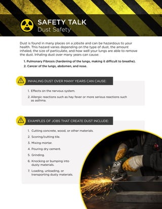 EVEN INHALING DUST OVER A COUPLE OF DAYS OR MONTHS CAN CAUSE:
INHALING DUST OVER MANY YEARS CAN CAUSE:
EXAMPLES OF JOBS THAT CREATE DUST:
SAFETY TALK
Dust Safety
Dust is found in many places on a jobsite and can be hazardous to your
health. This hazard varies depending on the type of dust, the amount
inhaled, the size of particulate, and how well your lungs are able to remove
the dust.
1.	 Pulmonary Fibrosis (hardening of the lungs, making it difficult to breathe).
2.	Cancer of the lungs, abdomen, and nose.
1.	 Effects on the nervous system.
2.	Allergic reactions such as hay fever or more serious
reactions such as asthma.
1.	 Cutting concrete, wood, or other materials.
2.	Scoring/cutting tile.
3.	Mixing mortar.
4.	Pouring dry cement.
5.	Grinding.
6.	Knocking or bumping into
dusty materials.
7.	Loading, unloading, or transporting dusty
materials.
 