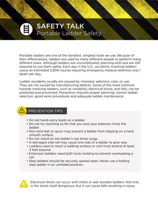 SAFETY TALK
Portable Ladder Safety
Portable ladders are one of the handiest, simplest tools we use. Because of
their effectiveness, ladders are used by many different people to perform many
different tasks. Although ladders are uncomplicated, planning and care are still
required to use them safely. Each day in the U.S., accidents involving ladders
cause an estimated 2,000 injuries requiring emergency medical attention and 1
death per day.
Ladder accidents usually are caused by improper selection, care, or use.
They are not caused by manufacturing defects. Some of the more common
hazards involving ladders, such as instability, electrical shock, and falls, can be
predicted and prevented. Prevention requires proper planning, correct ladder
selection, good work procedures and adequate ladder maintenance.
Electrical shock can occur with metal or wet wooden ladders. Not only
is the shock itself dangerous, but it can cause falls resulting in injury.
• Do not hand-carry loads on a ladder.
• Do not try reaching so far that you lose your balance; move the
ladder.
• Non-skid feet or spurs may prevent a ladder from slipping on a hard,
smooth surface.
• Do not stand on the ladder’s top three rungs.
• A damaged side rail may cause one side of a ladder to give way.
• Ladders used to reach a walking surface or roof must extend at least
3 feet beyond.
• Extension ladders need both locks holding to prevent overloading a
rail.
• Step ladders should be securely spread open. Never use a folding
step ladder in an unfolded position.
PREVENTION TIPS:
 