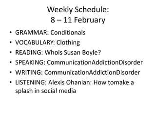 Weekly Schedule:8 – 11 February GRAMMAR: Conditionals VOCABULARY: Clothing READING: Whois Susan Boyle? SPEAKING: CommunicationAddictionDisorder WRITING: CommunicationAddictionDisorder LISTENING: Alexis Ohanian: How tomake a splash in social media 