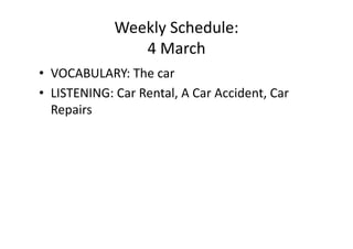 Weekly Schedule: 
                4 March 
•  VOCABULARY: The car 
•  LISTENING: Car Rental, A Car Accident, Car 
   Repairs 
 