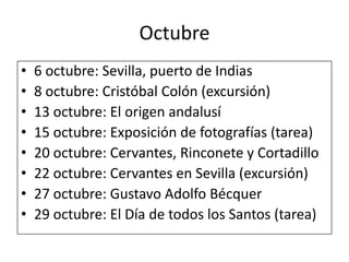 Octubre6 octubre: Sevilla, puerto de Indias8 octubre: Cristóbal Colón (excursión)13 octubre: El origen andalusí15 octubre: Exposición de fotografías (tarea)20 octubre: Cervantes, Rinconete y Cortadillo22 octubre: Cervantes en Sevilla (excursión)27 octubre: Gustavo Adolfo Bécquer29 octubre: El Día de todos los Santos (tarea)