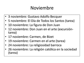 Noviembre3 noviembre: Gustavo Adolfo Becquer5 noviembre: El Día de Todos los Santos (tarea)10 noviembre: La figura de Don Juan12 noviembre: Don Juan en el arte (excursión-tarea)17 noviembre: Carmen, de Bizet19 noviembre: Carmen en el arte (tarea)24 noviembre: La religiosidad barroca26 noviembre: La religión católica en la sociedad (tarea)