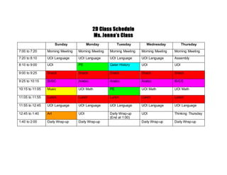 2D Class Schedule
Ms. Jenna’s Class
Sunday Monday Tuesday Wednesday Thursday
7:00 to 7:20 Morning Meeting Morning Meeting Morning Meeting Morning Meeting Morning Meeting
7:20 to 8:10 UOI Language UOI Language UOI Language UOI Language Assembly
8:10 to 9:00 UOI PE Qatar History UOI UOI
9:00 to 9:25 Snack Snack Snack Snack Snack
9:25 to 10:15 IS/SC Arabic Arabic Arabic IS/CS
10:15 to 11:05 Music UOI Math PE UOI Math UOI Math
11:05 to 11:55 Lunch Lunch Lunch Lunch Lunch
11:55 to 12:45 UOI Language UOI Language UOI Language UOI Language UOI Language
12:45 to 1:40 Art UOI Daily Wrap-up
(End at 1:00)
UOI Thinking Thursday
1:40 to 2:00 Daily Wrap-up Daily Wrap-up Daily Wrap-up Daily Wrap-up
 
