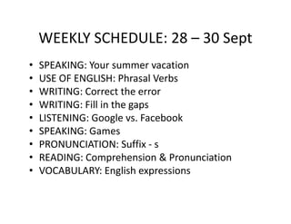 WEEKLY SCHEDULE: 28 – 30 Sept
•   SPEAKING: Your summer vacation
•   USE OF ENGLISH: Phrasal Verbs
•   WRITING: Correct the error
•   WRITING: Fill in the gaps
•   LISTENING: Google vs. Facebook
•   SPEAKING: Games
•   PRONUNCIATION: Suffix - s
•   READING: Comprehension & Pronunciation
•   VOCABULARY: English expressions
 