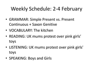 Weekly Schedule: 2-4 February GRAMMAR: Simple Present vs. Present Continuous + Saxon Genitive VOCABULARY: The kitchen READING: UK mums protest over pink girls’ toys LISTENING: UK mums protest over pink girls’ toys SPEAKING: Boys and Girls 