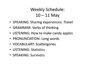 Weekly Schedule:
               10 – 11 May
•   SPEAKING: Sharing experiences: Travel
•   GRAMMAR: Verbs of thinking
•   LISTENING: How to make candy apples
•   PRONUNCIATION: Long words
•   VOCABULARY: Scattergories
•   LISTENING: Statistics
•   SPEAKING: Survivors
 