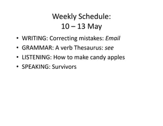 Weekly Schedule:
               10 – 13 May
•   WRITING: Correcting mistakes: Email
•   GRAMMAR: A verb Thesaurus: see
•   LISTENING: How to make candy apples
•   SPEAKING: Survivors
 
