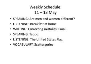 Weekly Schedule: 
             11 – 13 May 
•  SPEAKING: Are men and women diﬀerent? 
•  LISTENING: Breakfast at home 
•  WRITING: CorrecIng mistakes: Email 
•  SPEAKING: Taboo 
•  LISTENING: The United States Flag 
•  VOCABULARY: ScaQergories 
 