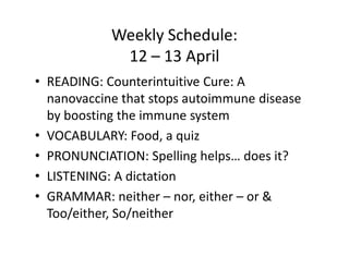 Weekly Schedule:
             12 – 13 April
• READING: Counterintuitive Cure: A
  nanovaccine that stops autoimmune disease
  by boosting the immune system
• VOCABULARY: Food, a quiz
• PRONUNCIATION: Spelling helps… does it?
• LISTENING: A dictation
• GRAMMAR: neither – nor, either – or &
  Too/either, So/neither
 