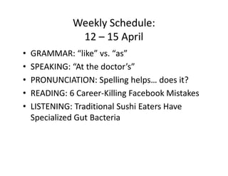 Weekly Schedule:
               12 – 15 April
•   GRAMMAR: “like” vs. “as”
•   SPEAKING: “At the doctor’s”
•   PRONUNCIATION: Spelling helps… does it?
•   READING: 6 Career-Killing Facebook Mistakes
•   LISTENING: Traditional Sushi Eaters Have
    Specialized Gut Bacteria
 