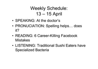 Weekly Schedule:
           13 – 15 April
• SPEAKING: At the doctor’s
• PRONUCIATION: Spelling helps… does
  it?
• READING: 6 Career-Killing Facebook
  Mistakes
• LISTENING: Traditional Sushi Eaters have
  Specialized Bacteria
 