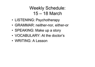 Weekly Schedule:
             15 – 18 March
•   LISTENING: Psychotherapy
•   GRAMMAR: neither-nor, either-or
•   SPEAKING: Make up a story
•   VOCABULARY: At the doctor’s
•   WRITING: A Lesson
 