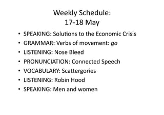 Weekly Schedule: 
               17‐18 May 
•  SPEAKING: Solu;ons to the Economic Crisis 
•  GRAMMAR: Verbs of movement: go 
•  LISTENING: Nose Bleed 
•  PRONUNCIATION: Connected Speech 
•  VOCABULARY: ScaOergories 
•  LISTENING: Robin Hood 
•  SPEAKING: Men and women 
 