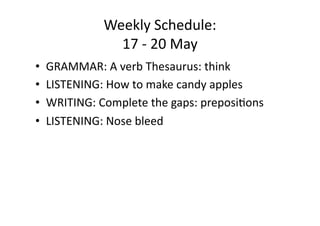 Weekly Schedule: 
              17 ‐ 20 May 
•  GRAMMAR: A verb Thesaurus: think 
•  LISTENING: How to make candy apples 
•  WRITING: Complete the gaps: preposiJons 
•  LISTENING: Nose bleed 
 