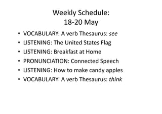Weekly Schedule: 
              18‐20 May 
•  VOCABULARY: A verb Thesaurus: see 
•  LISTENING: The United States Flag 
•  LISTENING: Breakfast at Home 
•  PRONUNCIATION: Connected Speech 
•  LISTENING: How to make candy apples 
•  VOCABULARY: A verb Thesaurus: think 
 
