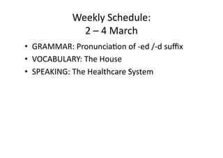Weekly Schedule: 
              2 – 4 March 
•  GRAMMAR: Pronuncia:on of ‐ed /‐d suﬃx 
•  VOCABULARY: The House 
•  SPEAKING: The Healthcare System 
 