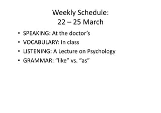 Weekly Schedule: 
              22 – 25 March 
•  SPEAKING: At the doctor’s 
•  VOCABULARY: In class 
•  LISTENING: A Lecture on Psychology 
•  GRAMMAR: “like” vs. “as”  
 