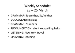 Weekly Schedule: 
              23 – 25 March 
•  GRAMMAR: Too/either, So/neither 
•  VOCABULARY: In class 
•  GRAMMAR: Numbers 
•  PRONUNCIATION: silent –e, spelling helps 
•  LISTENING: New York Travel 
•  SPEAKING: Teaching 
 