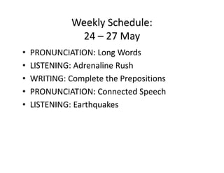 Weekly Schedule:
               24 – 27 May
•   PRONUNCIATION: Long Words
•   LISTENING: Adrenaline Rush
•   WRITING: Complete the Prepositions
•   PRONUNCIATION: Connected Speech
•   LISTENING: Earthquakes
 