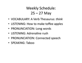 Weekly Schedule:
               25 – 27 May
•   VOCABULARY: A Verb Thesaurus: think
•   LISTENING: How to make toffee apples
•   PRONUNCIATION: Long words
•   LISTENING: Adrenaline rush
•   PRONUNCIATION: Connected speech
•   SPEAKING: Taboo
 