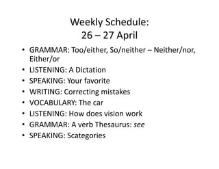 Weekly Schedule:
              26 – 27 April
• GRAMMAR: Too/either, So/neither – Neither/nor,
  Either/or
• LISTENING: A Dictation
• SPEAKING: Your favorite
• WRITING: Correcting mistakes
• VOCABULARY: The car
• LISTENING: How does vision work
• GRAMMAR: A verb Thesaurus: see
• SPEAKING: Scategories
 