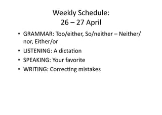 Weekly Schedule: 
             26 – 27 April 
•  GRAMMAR: Too/either, So/neither – Neither/
   nor, Either/or 
•  LISTENING: A dictaCon 
•  SPEAKING: Your favorite 
•  WRITING: CorrecCng mistakes 
 